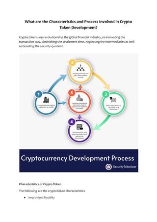 What are the Characteristics and Process Involved in Crypto
Token Development?
Crypto tokens are revolutionizing the global financial industry, re-innovating the
transaction way, diminishing the settlement time, neglecting the intermediaries as well
as boosting the security quotient.
Characteristics of Crypto Token
The following are the crypto token characteristics
● Improvised liquidity
 