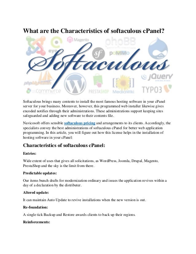 What are the Characteristics of softaculous cPanel?
Softaculous brings many contents to install the most famous hosting software in your cPanel
server for your business. Moreover, however, this programmed web installer likewise gives
encoded notifies through their administrations. These administrations support keeping sites
safeguarded and adding new software to their contents file.
Navicosoft offers sensible softaculous pricing and arrangements to its clients. Accordingly, the
specialists convey the best administrations of softaculous cPanel for better web application
programming. In this article, you will figure out how this license helps in the installation of
hosting software in your cPanel:
Characteristics of softaculous cPanel:
Entries:
Wide extent of uses that gives all solicitations, as WordPress, Joomla, Drupal, Magento,
PrestaShop and the sky is the limit from there.
Predictable updates:
Our items bunch drafts for modernization ordinary and issues the application revives within a
day of a declaration by the distributer.
Altered update:
It can maintain Auto Update to revive installations when the new version is out.
Re-foundation:
A single tick Backup and Restore awards clients to back up their regions.
Reinforcements:
 