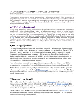 WHAT ARE THE CLINICALLY IMPORTANT LIPOPROTEIN
PARAMETERS?—

To intervene to prevent, halt, or reverse atherosclerosis, it is important to identify which lipoproteins, or
lipoprotein components, are most clinically relevant. This includes the following considerations: whether
they can be easily, precisely, and cost-effectively measured in a clinical setting; whether there are readily
available treatment strategies that can alter them; and whether the treatment strategy is effective in
reducing cardiovascular events.


1-LDL cholesterol
A large body of research, ranging from molecular to population studies, indicates that elevated LDL
cholesterol is a major predictor of CVD. Mean LDL cholesterol levels are similar in diabetic, insulin-
resistant, and nondiabetic populations, but levels vary widely among individuals within any population,
due to a variety of genetic and environmental causes.LDL cholesterol is the most powerful risk factor
predicting cardiovascular risk. They are often informally called the bad cholesterol particles, (as opposed
to HDL particles, which are frequently referred to as good cholesterol or healthy cholesterol particles).
Data from several studies suggest that elevated levels of LDL cholesterol may have even more adverse
effects in individuals with insulin resistance and diabetes than in individuals without insulin resistance or
diabetes.

A)LDL subtype patterns
LDL particles vary in size and density, and studies have shown that a pattern that has more small dense
LDL particles, called Pattern B, equates to a higher risk factor for coronary heart disease (CHD)
than does a pattern with more of the larger and less dense LDL particles (Pattern A). This is
because the smaller particles are more easily able to penetrate the endothelium. Pattern I,
for intermediate, indicates that most LDL particles are very close in size to the normal gaps in the
endothelium (26 nm). According to one study, sizes 19.0 to 20.5 nm were designated as pattern B and
LDL sizes 20.6–22 nm were designated as pattern A.

Some in the medical community have suggested the correspondence between Pattern B and CHD is
stronger than the correspondence between the LDL number measured in the standard lipid profile test.

With continued research, decreasing cost, greater availability and wider acceptance of other lipoprotein
subclass analysis assay methods, including NMR spectroscopy, research studies have continued to show a
stronger correlation between human clinically obvious cardiovascular event and quantitatively-measured
particle concentrations.



B)Transport into the cell
When a cell requires cholesterol, it synthesizes the necessary LDL receptors, and inserts them into the
plasma membrane. The LDL receptors diffuse freely until they associate with clathrin-coated pits. LDL
particles in the blood stream bind to these extracellular LDL receptors. The clathrin-coated pits then form
vesicles that are endocytosed into the cell.

After the clathrin coat is shed, the vesicles deliver the LDL and their receptors to early endosomes, onto
late endosomes to lysosomes. Here the cholesterol esters in the LDL are hydrolysed. The LDL receptors
are recycled back to the plasma membrane.
 