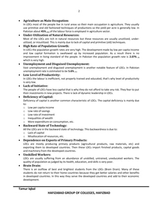 2
• Agriculture as Main Occupation:
In LDCs most of the people live in rural areas so their main occupation is agriculture. They usually
use primitive and old fashioned techniques of productions so the yield per acre is generally low. In
Pakistan about 45% (11) of the labour force is employed in agriculture sector.
• Under-Utilization of Natural Resources:
Most of the LDCs are rich in natural resources but these resources are usually unutilized, under-
utilized, or misutilized. This is mainly due to lack of capital and primitive (old) techniques.
• High Rate of Population Growth:
In LDCs the population growth rates are very high. The development made by low per capita income
and low capital formation is swallowed up by increased population. As a result there is no
improvement in living standard of the people. In Pakistan the population growth rate is 2.07% (9)
which is very high.
• Unemployment and Disguised Unemployment:
Vast unemployment and disguised unemployment is another notable feature of LDCs. In Pakistan
unemployment rate is estimated to be 5.6% (7).
• Low Level of Productivity:
In LDCs the labour is inefficient, not properly trained and educated, that’s why level of productivity
is very low.
• Lack of Initiative:
The people of LDCs have less capital that is why they do not afford to take any risk. They fear to put
their investments in new projects. There is lack of dynamic leadership in LDCs.
• Deficiency of Capital:
Deficiency of capital is another common characteristic of LDCs. The capital deficiency is mainly due
to:
o Low per capita income
o Low rate of savings
o Low rate of investment
o Inequalities of wealth
o More expenditure on consumption, etc.
• Backward State of Technology:
All the LDCs are in the backward state of technology. This backwardness is due to:
o Lack of capital
o Misallocation of resources, etc.
• Dependence on Exports of Primary Products:
LDCs are mostly producing primary products (agricultural products, raw materials, etc) and
exporting them to developed countries. Then these LDCs import finished products, capital goods
and machinery from the developed countries.
• Unskilled Workers:
LDCs are usually suffering from an abundance of unskilled, untrained, uneducated workers. The
quality of population as judged by its health, education, and skills is very poor.
• Brain Drain:
There is an outflow of best and brightest students from the LDCs (Brain Drain). Many of these
students do not return to their home countries because they get better salaries and other benefits
in developed countries. In this way they serve the developed countries and add to their economic
development.
Tamur Iqbal
HAFIZABAD GROUP OF COLLEGES, HAFIZBAD
 