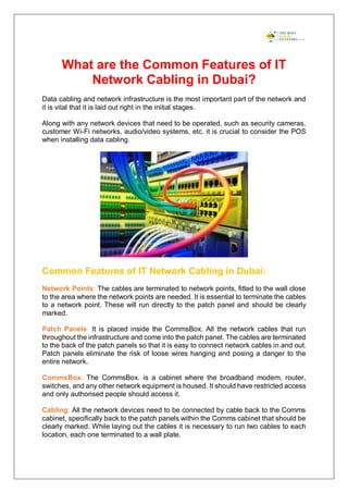 What are the Common Features of IT
Network Cabling in Dubai?
Data cabling and network infrastructure is the most important part of the network and
it is vital that it is laid out right in the initial stages.
Along with any network devices that need to be operated, such as security cameras,
customer Wi-Fi networks, audio/video systems, etc. it is crucial to consider the POS
when installing data cabling.
Common Features of IT Network Cabling in Dubai:
Network Points: The cables are terminated to network points, fitted to the wall close
to the area where the network points are needed. It is essential to terminate the cables
to a network point. These will run directly to the patch panel and should be clearly
marked.
Patch Panels: It is placed inside the CommsBox. All the network cables that run
throughout the infrastructure and come into the patch panel. The cables are terminated
to the back of the patch panels so that it is easy to connect network cables in and out.
Patch panels eliminate the risk of loose wires hanging and posing a danger to the
entire network.
CommsBox: The CommsBox. is a cabinet where the broadband modem, router,
switches, and any other network equipment is housed. It should have restricted access
and only authorised people should access it.
Cabling: All the network devices need to be connected by cable back to the Comms
cabinet, specifically back to the patch panels within the Comms cabinet that should be
clearly marked. While laying out the cables it is necessary to run two cables to each
location, each one terminated to a wall plate.
 