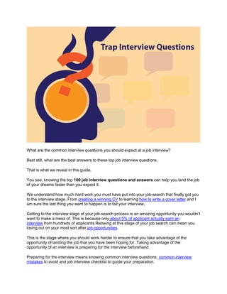 What are the common interview questions you should expect at a job interview?
Best still, what are the best answers to these top job interview questions.
That is what we reveal in this guide.
You see, knowing the top 100 job interview questions and answers can help you land the job
of your dreams faster than you expect it.
We understand how much hard work you must have put into your job-search that finally got you
to the interview stage. From creating a winning CV to learning how to write a cover letter and I
am sure the last thing you want to happen is to fail your interview.
Getting to the interview stage of your job-search process is an amazing opportunity you wouldn’t
want to make a mess of. This is because only about 5% of applicant actually earn an
interview from hundreds of applicants.Relaxing at this stage of your job search can mean you
losing out on your most sort after job opportunities.
This is the stage where you should work harder to ensure that you take advantage of the
opportunity of landing the job that you have been hoping for. Taking advantage of the
opportunity of an interview is preparing for the interview beforehand.
Preparing for the interview means knowing common interview questions, common interview
mistakes to avoid and job interview checklist to guide your preparation.
 