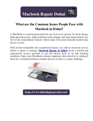 What are the Common Issues People Face with
Macbook in Dubai?
A MacBook is a prized possession for any tech-savvy person. Its sleek design,
high-speed processor, high-resolution retina display and long-lasting battery are
few of the extraordinary features which make it the most desirable modern day
device to own.
With all the remarkable and exceptional features, it is still an electronic device
which is prone to damage. Macbook Repair in Dubai needs a trusted and
experienced service provider to get the device back to its full working
condition. Since your MacBook contains important data stored in it, getting it
fixed by a certified technician without the loss of data is a major challenge.
Macbook Repair Dubai
https://www.dubailaptoprental.com/
 