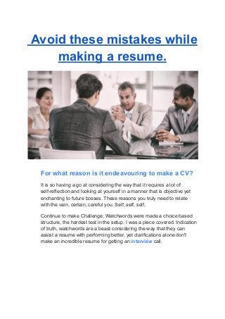 Avoid these mistakes while
making a resume.
For what reason is it endeavouring to make a CV?
It is so having a go at considering the way that it requires a lot of
self-reflection and looking at yourself in a manner that is objective yet
enchanting to future bosses. These reasons you truly need to relate
with the vain, certain, careful you. Self, self, self.
Continue to make Challenge: Watchwords were made a choice based
structure, the hardest test in the setup. I was a piece covered. Indication
of truth, watchwords are a beast considering the way that they can
assist a resume with performing better, yet clarifications alone don't
make an incredible resume for getting an interview call.
 