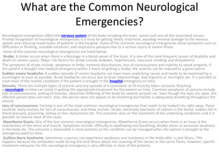 What are the Common Neurological
Emergencies?
Neurological emergencies affect the nervous system of the body including the brain, spinal cord and all the associated nerves.
Prompt recognition of neurological emergencies is a must for getting timely treatment, avoiding minimal damage to the nervous
system and reducing readmission of patients in the hospital. Some of the common neurological emergencies show symptoms such as
difficulties in thinking, unstable emotions, and respiratory paralysis due to a serious injury or severe illness.
Some of the common neurological emergencies are listed below:
Stroke: A stroke occurs when there is a blockage in a blood vessel of the brain. It is one of the most frequent causes of disability and
death (in severe cases). Major risk factors for stroke include diabetes, hypertension, excessive smoking and dislipidemia.
The symptoms of stroke include: weakness in limbs, memory disturbances, loss of consciousness and inability to speak properly. If
the patient is brought into medical emergency within 3 hours of getting a stroke, the severity can be reduced to a great extent.
Sudden severe headache: A sudden episode of severe headache can have many underlying causes and needs to be examined by a
neurologist as soon as possible. Acute headache can occur due to brain haemorrhage, bad migraine or meningitis etc. It is possible to
treat most of the related conditions if the patient is brought in the hospital emergency on time.
Seizures: There are multiple types of seizures and any episode of a convulsion or fit must be taken seriously. Reaching
a neurologist on time can assist in getting the appropriate treatment for the patient on time. Common symptoms of seizures include
loss of consciousness, jerking of muscles, abnormal stiffening of the body for several seconds etc. Even though the eyes are open, the
affected person does not react. Also, the person does not appear to be breathing but he/she is adequately breathing throughout the
seizure.
Loss of consciousness: Fainting is one of the most common neurological emergencies that needs to be looked into right away. There
could be many reasons for loss of consciousness and these include: stroke, extremely low levels of sodium in the blood, sudden fall in
blood pressure, poisoning, kidney or liver dysfunction etc. The outcome rests on the treatment of the underlying conditions and it is
possible to reverse most of the cases.
Myasthenia Gravis: One of the less common neurological emergencies, Myasthenia Gravis occurs when there is an issue at the
intersection of the nerve and muscle. Symptoms include: difficulty in swallowing and breathing, double vision or excessive weakness
in the body etc. The outcome is favourable in most patients as this condition can be managed when the patient is brought to the
emergency ward on time.
Guillain-Barre Syndrome: Sometimes a person can experience weakness and numbness in the limbs after a viral illness. This
happens because the antibodies made during the viral illness attack the covering of the nerves or the nerve fibres. However, specific
treatment measures for this neurological emergency is very effective in most of the patients.
 
