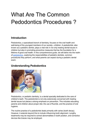 What Are The Common
Pedodontics Procedures ?
Introduction
Pedodontics, a specialized branch of dentistry, focuses on the oral health and
well-being of the youngest members of our society—children. A pedodontist, also
known as a pediatric dentist, plays a vital role in not only treating dental issues in
children but also in promoting preventive measures that lay the foundation for a
lifetime of good oral health. In this comprehensive guide, we will delve into the realm
of pedodontics, exploring the responsibilities of pediatric dentists, common
procedures they perform, and what parents can expect during a pediatric dental
exam.
Understanding Pedodontics
Pedodontics, or pediatric dentistry, is a dental specialty dedicated to the care of
children's teeth. The pedodontist is not only extensively concerned with treating
dental issues but places a strong emphasis on prevention. This includes educating
parents and children about proper diet, the use of fluoride, and the practice of oral
hygiene.
The routine practice of a pedodontist deals primarily with caries (tooth decay).
However, it extends beyond this to include influencing tooth alignment. Lengthy
treatments may be required to correct abnormalities in tooth position, and corrective
devices like braces may be employed.
 
