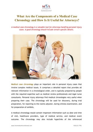 www.mosmedicalrecordreview.com 918-221-7791
A medical case chronology is a valuable tool for attorneys handling personal injury
cases. A good chronology should include certain specific details.
Medical case chronology plays an important role in personal injury cases that
involve complex medical issues. It comprises a detailed report that provides all
relevant information in a chronological order, and is typically prepared by people
with the required expertise such as medical review professionals and legal nurse
consultants. Personal injury attorneys find medical chronologies very useful when
preparing their case. The chronology will be used for discovery, during trial
preparation, for reporting to the claims adjuster, during witness examination, and
for preparation of exhibits.
A medical chronology would contain important information such as date and time
of visit, healthcare providers, type of medical service, and medical event
outcome. The chronology may also include hyperlinks of the referenced
What Are the Components of a Medical Case
Chronology and How Is It Useful for Attorneys?
 