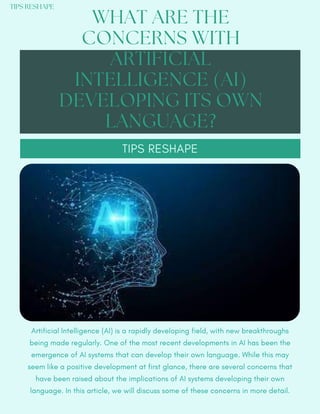 Artificial Intelligence (AI) is a rapidly developing field, with new breakthroughs
being made regularly. One of the most recent developments in AI has been the
emergence of AI systems that can develop their own language. While this may
seem like a positive development at first glance, there are several concerns that
have been raised about the implications of AI systems developing their own
language. In this article, we will discuss some of these concerns in more detail.
WHAT ARE THE
CONCERNS WITH
ARTIFICIAL
INTELLIGENCE (AI)
DEVELOPING ITS OWN
LANGUAGE?
TIPS RESHAPE
TIPS RESHAPE
 