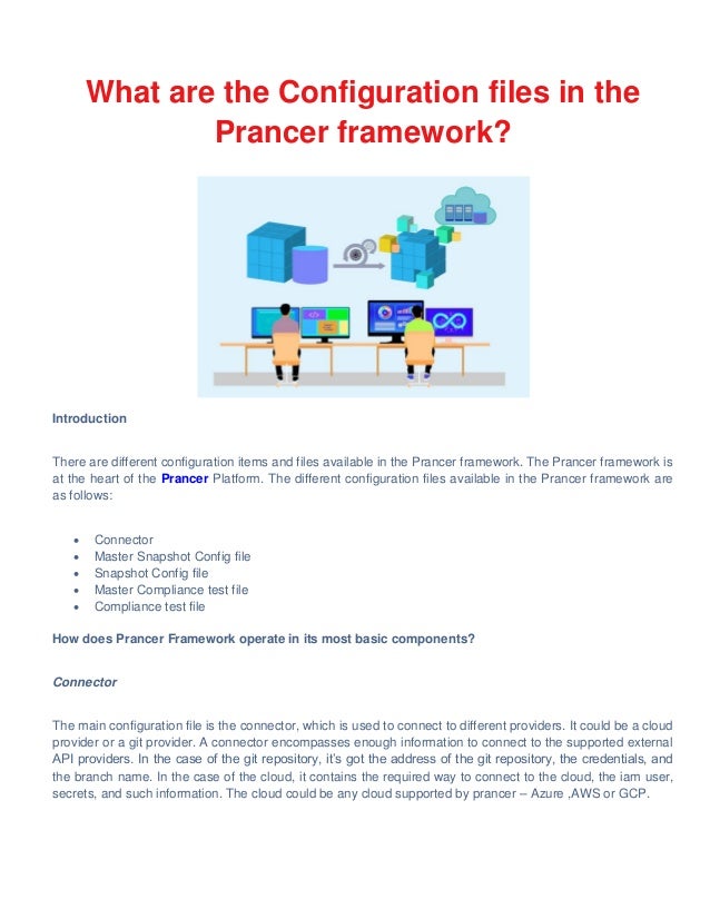 What are the Configuration files in the
Prancer framework?
Introduction
There are different configuration items and files available in the Prancer framework. The Prancer framework is
at the heart of the Prancer Platform. The different configuration files available in the Prancer framework are
as follows:
 Connector
 Master Snapshot Config file
 Snapshot Config file
 Master Compliance test file
 Compliance test file
How does Prancer Framework operate in its most basic components?
Connector
The main configuration file is the connector, which is used to connect to different providers. It could be a cloud
provider or a git provider. A connector encompasses enough information to connect to the supported external
API providers. In the case of the git repository, it’s got the address of the git repository, the credentials, and
the branch name. In the case of the cloud, it contains the required way to connect to the cloud, the iam user,
secrets, and such information. The cloud could be any cloud supported by prancer – Azure ,AWS or GCP.
 