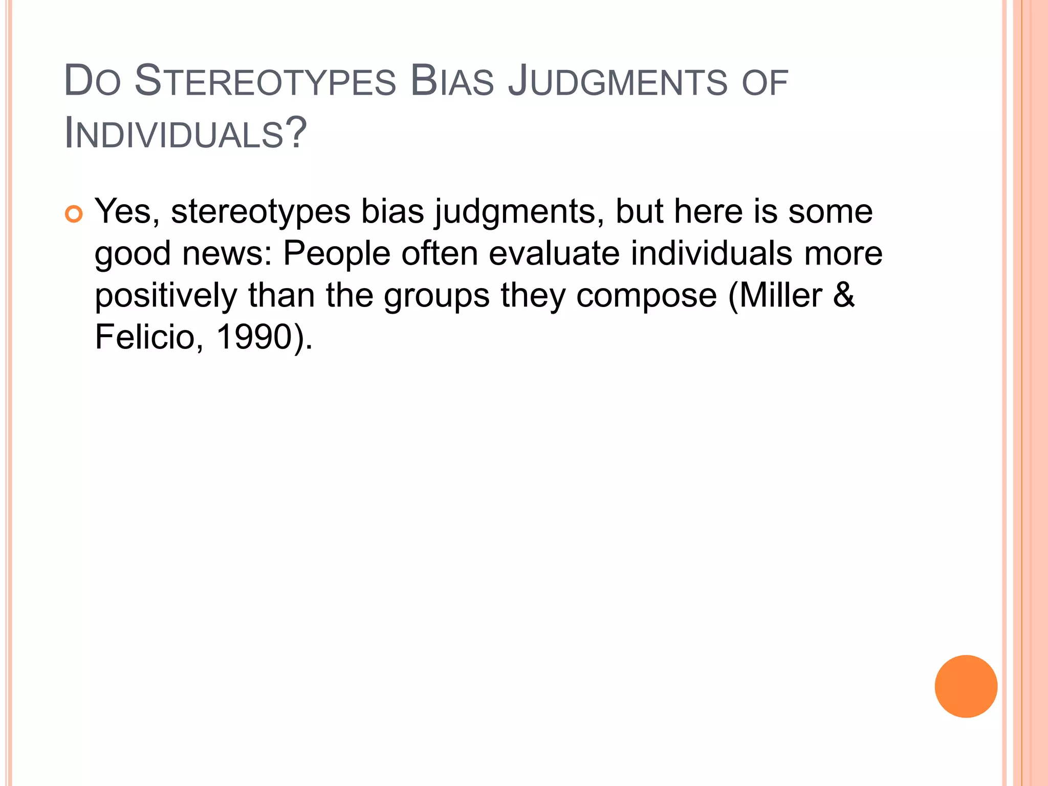 DO STEREOTYPES BIAS JUDGMENTS OF
INDIVIDUALS?
 Yes, stereotypes bias judgments, but here is some
good news: People often evaluate individuals more
positively than the groups they compose (Miller &
Felicio, 1990).
 