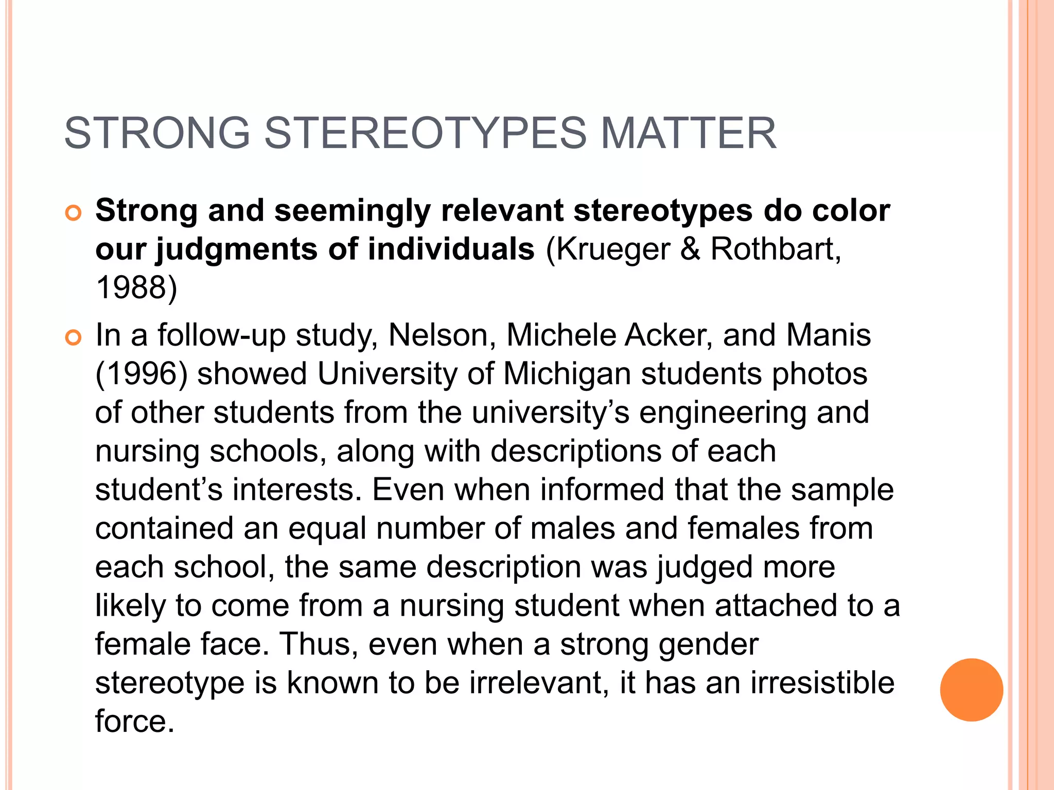 STRONG STEREOTYPES MATTER
 Strong and seemingly relevant stereotypes do color
our judgments of individuals (Krueger & Rothbart,
1988)
 In a follow-up study, Nelson, Michele Acker, and Manis
(1996) showed University of Michigan students photos
of other students from the university’s engineering and
nursing schools, along with descriptions of each
student’s interests. Even when informed that the sample
contained an equal number of males and females from
each school, the same description was judged more
likely to come from a nursing student when attached to a
female face. Thus, even when a strong gender
stereotype is known to be irrelevant, it has an irresistible
force.
 
