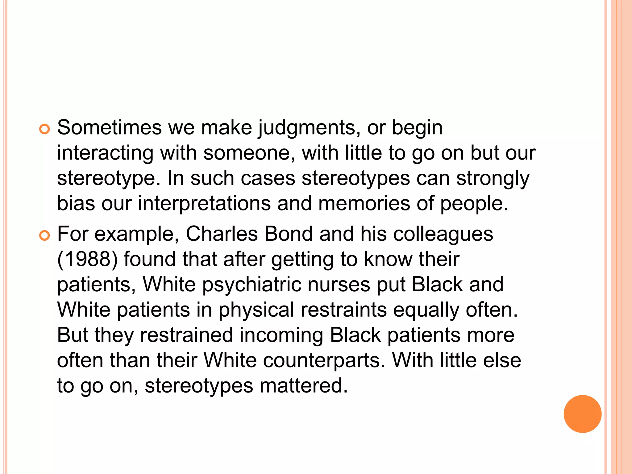 Sometimes we make judgments, or begin
interacting with someone, with little to go on but our
stereotype. In such cases stereotypes can strongly
bias our interpretations and memories of people.
 For example, Charles Bond and his colleagues
(1988) found that after getting to know their
patients, White psychiatric nurses put Black and
White patients in physical restraints equally often.
But they restrained incoming Black patients more
often than their White counterparts. With little else
to go on, stereotypes mattered.
 