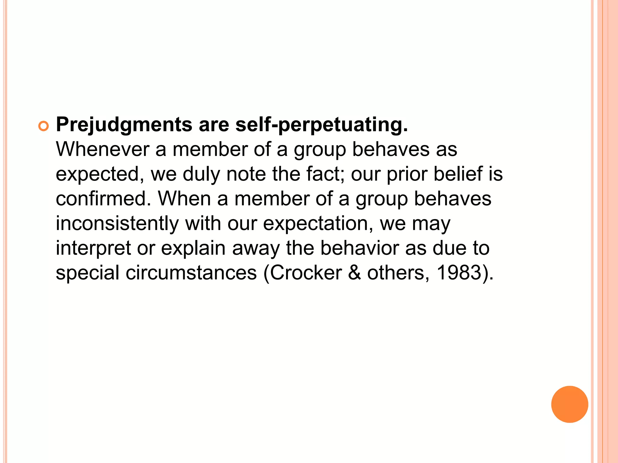  Prejudgments are self-perpetuating.
Whenever a member of a group behaves as
expected, we duly note the fact; our prior belief is
confirmed. When a member of a group behaves
inconsistently with our expectation, we may
interpret or explain away the behavior as due to
special circumstances (Crocker & others, 1983).
 