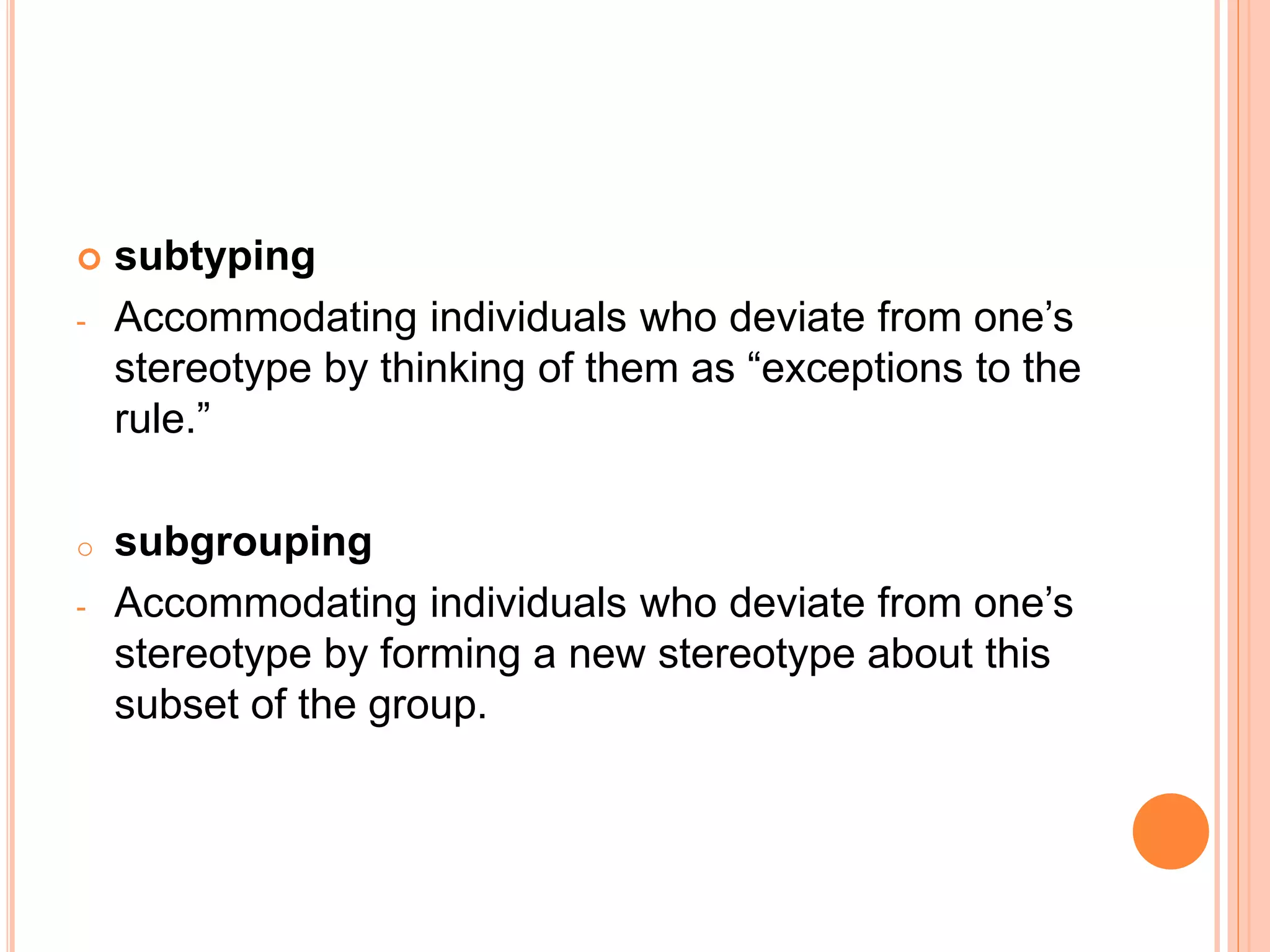  subtyping
- Accommodating individuals who deviate from one’s
stereotype by thinking of them as “exceptions to the
rule.”
o subgrouping
- Accommodating individuals who deviate from one’s
stereotype by forming a new stereotype about this
subset of the group.
 