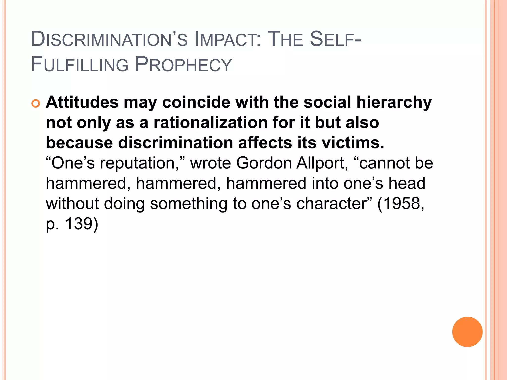 DISCRIMINATION’S IMPACT: THE SELF-
FULFILLING PROPHECY
 Attitudes may coincide with the social hierarchy
not only as a rationalization for it but also
because discrimination affects its victims.
“One’s reputation,” wrote Gordon Allport, “cannot be
hammered, hammered, hammered into one’s head
without doing something to one’s character” (1958,
p. 139)
 