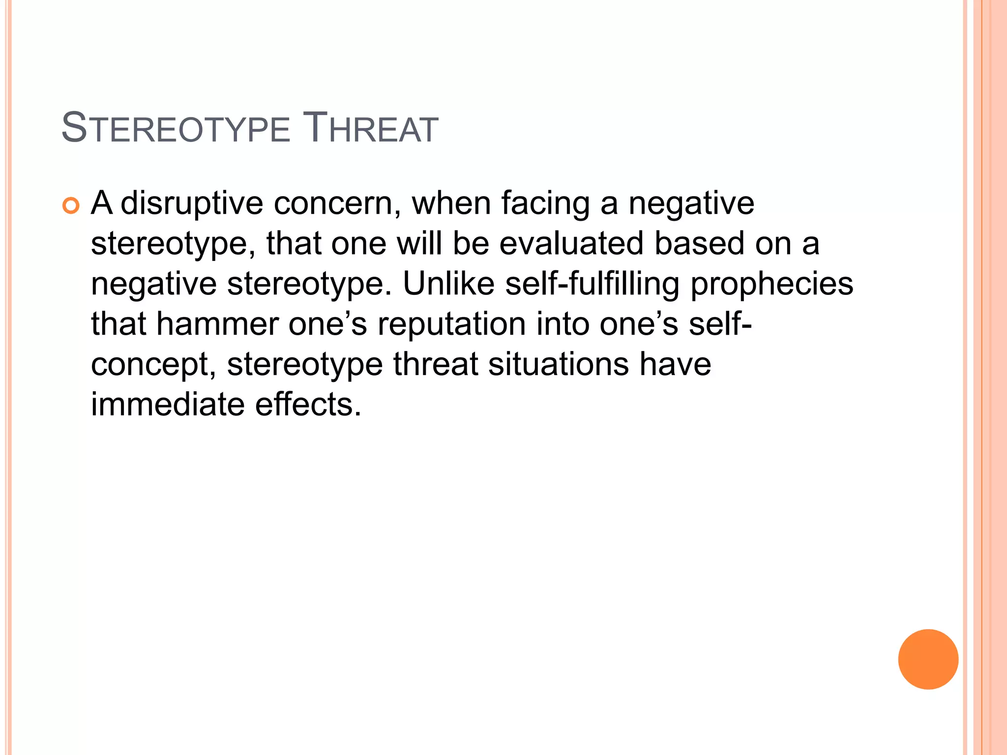STEREOTYPE THREAT
 A disruptive concern, when facing a negative
stereotype, that one will be evaluated based on a
negative stereotype. Unlike self-fulfilling prophecies
that hammer one’s reputation into one’s self-
concept, stereotype threat situations have
immediate effects.
 