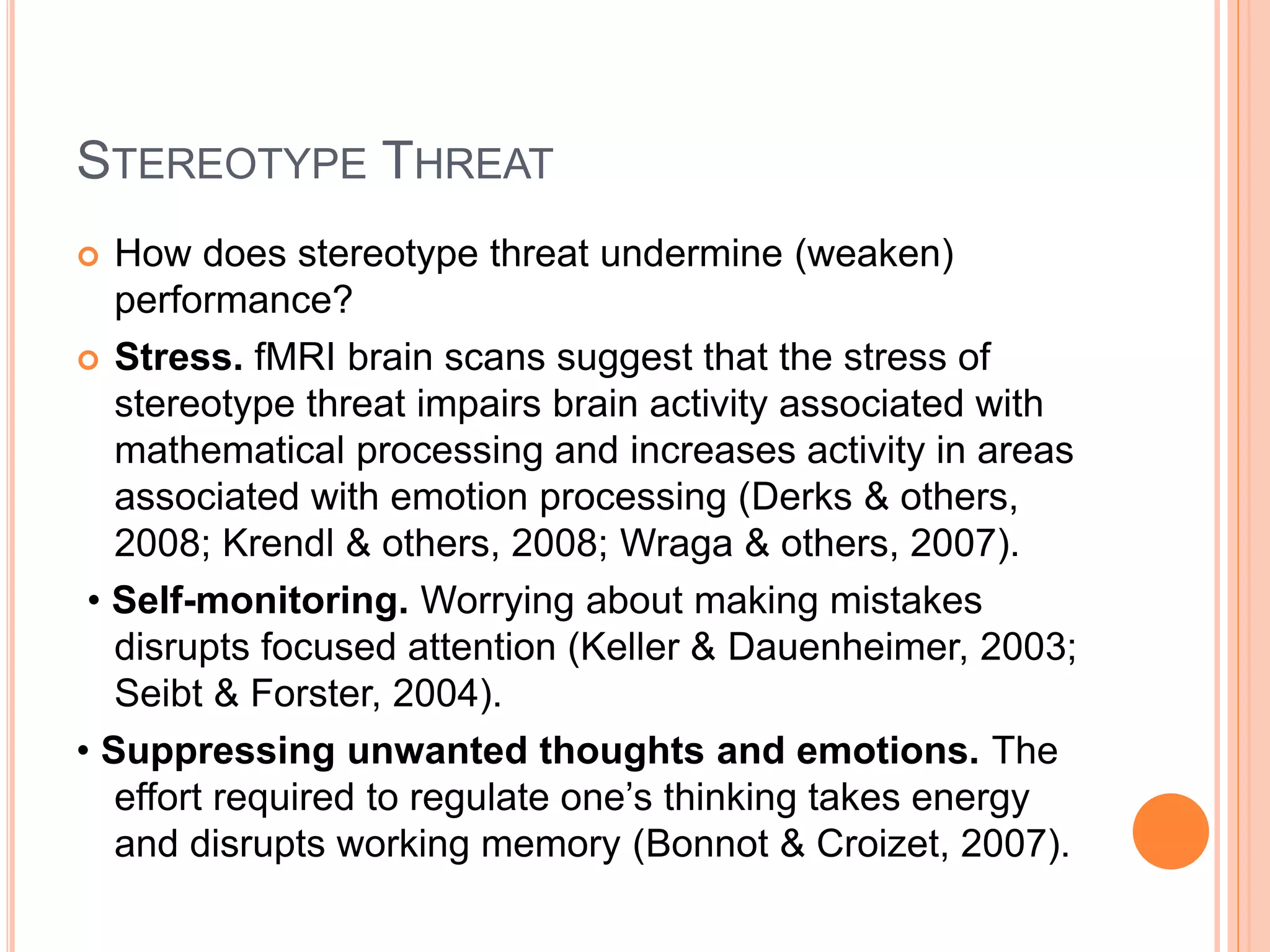 STEREOTYPE THREAT
 How does stereotype threat undermine (weaken)
performance?
 Stress. fMRI brain scans suggest that the stress of
stereotype threat impairs brain activity associated with
mathematical processing and increases activity in areas
associated with emotion processing (Derks & others,
2008; Krendl & others, 2008; Wraga & others, 2007).
• Self-monitoring. Worrying about making mistakes
disrupts focused attention (Keller & Dauenheimer, 2003;
Seibt & Forster, 2004).
• Suppressing unwanted thoughts and emotions. The
effort required to regulate one’s thinking takes energy
and disrupts working memory (Bonnot & Croizet, 2007).
 