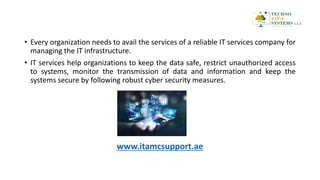 • Every organization needs to avail the services of a reliable IT services company for
managing the IT infrastructure.
• IT services help organizations to keep the data safe, restrict unauthorized access
to systems, monitor the transmission of data and information and keep the
systems secure by following robust cyber security measures.
www.itamcsupport.ae
 