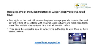 Here are Some of the Most Important IT Support That Providers Should
have:
• Starting from the basics IT services help you manage your documents, files and
any other kind of files stored with minimal space virtually, and most importantly
these files, and documents would be stored with utmost safety.
• They could be accessible only by whoever is authorized to view them or have
access to them.
www.itamcsupport.ae
 
