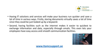 • Having IT solutions and services will make your business run quicker and save a
lot of time in various ways. Firstly, storing documents virtually saves a lot of time
since they could be just looked up by a keyword.
• Second, having facilities such as the internet makes it easier to quickest to
exchange information and data, especially through emails. This even lets your
employees have easy access and smooth communication facilities.
www.itamcsupport.ae
 