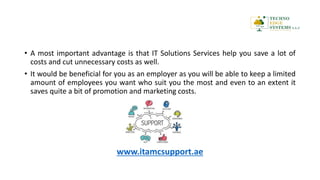 • A most important advantage is that IT Solutions Services help you save a lot of
costs and cut unnecessary costs as well.
• It would be beneficial for you as an employer as you will be able to keep a limited
amount of employees you want who suit you the most and even to an extent it
saves quite a bit of promotion and marketing costs.
www.itamcsupport.ae
 