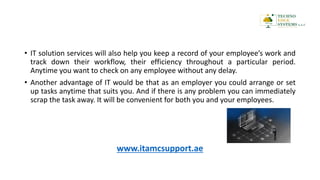 • IT solution services will also help you keep a record of your employee’s work and
track down their workflow, their efficiency throughout a particular period.
Anytime you want to check on any employee without any delay.
• Another advantage of IT would be that as an employer you could arrange or set
up tasks anytime that suits you. And if there is any problem you can immediately
scrap the task away. It will be convenient for both you and your employees.
www.itamcsupport.ae
 