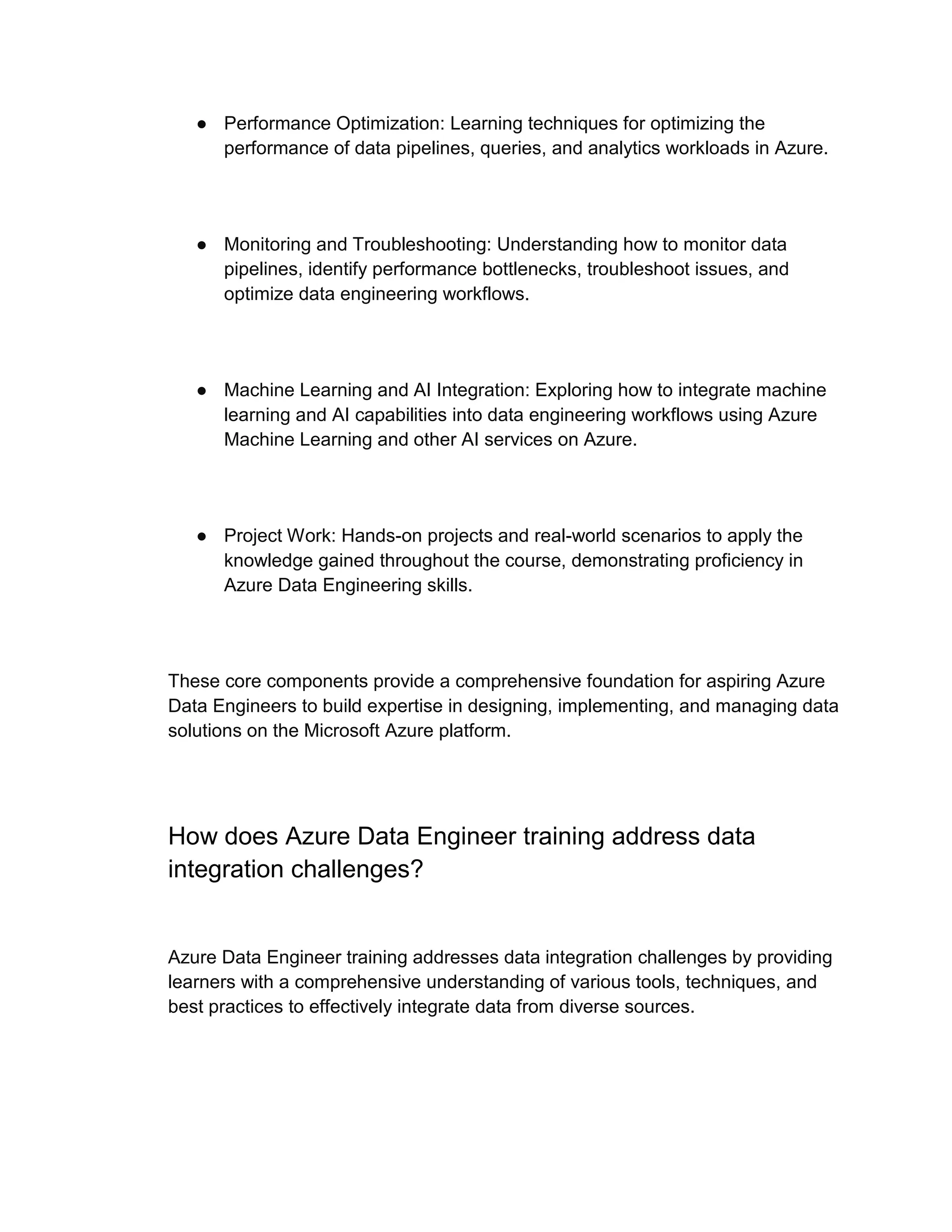 ● Performance Optimization: Learning techniques for optimizing the
performance of data pipelines, queries, and analytics workloads in Azure.
● Monitoring and Troubleshooting: Understanding how to monitor data
pipelines, identify performance bottlenecks, troubleshoot issues, and
optimize data engineering workflows.
● Machine Learning and AI Integration: Exploring how to integrate machine
learning and AI capabilities into data engineering workflows using Azure
Machine Learning and other AI services on Azure.
● Project Work: Hands-on projects and real-world scenarios to apply the
knowledge gained throughout the course, demonstrating proficiency in
Azure Data Engineering skills.
These core components provide a comprehensive foundation for aspiring Azure
Data Engineers to build expertise in designing, implementing, and managing data
solutions on the Microsoft Azure platform.
How does Azure Data Engineer training address data
integration challenges?
Azure Data Engineer training addresses data integration challenges by providing
learners with a comprehensive understanding of various tools, techniques, and
best practices to effectively integrate data from diverse sources.
 