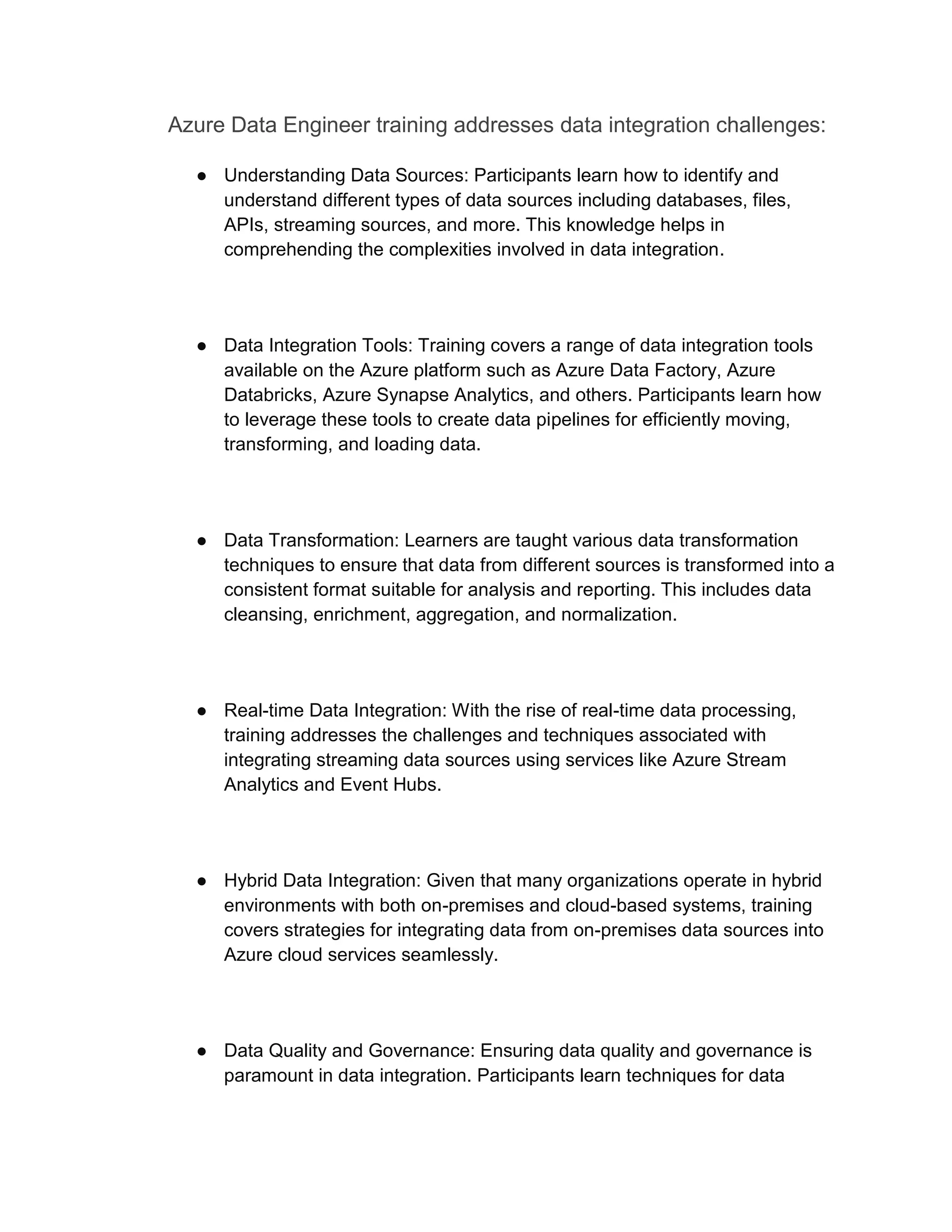 Azure Data Engineer training addresses data integration challenges:
● Understanding Data Sources: Participants learn how to identify and
understand different types of data sources including databases, files,
APIs, streaming sources, and more. This knowledge helps in
comprehending the complexities involved in data integration.
● Data Integration Tools: Training covers a range of data integration tools
available on the Azure platform such as Azure Data Factory, Azure
Databricks, Azure Synapse Analytics, and others. Participants learn how
to leverage these tools to create data pipelines for efficiently moving,
transforming, and loading data.
● Data Transformation: Learners are taught various data transformation
techniques to ensure that data from different sources is transformed into a
consistent format suitable for analysis and reporting. This includes data
cleansing, enrichment, aggregation, and normalization.
● Real-time Data Integration: With the rise of real-time data processing,
training addresses the challenges and techniques associated with
integrating streaming data sources using services like Azure Stream
Analytics and Event Hubs.
● Hybrid Data Integration: Given that many organizations operate in hybrid
environments with both on-premises and cloud-based systems, training
covers strategies for integrating data from on-premises data sources into
Azure cloud services seamlessly.
● Data Quality and Governance: Ensuring data quality and governance is
paramount in data integration. Participants learn techniques for data
 