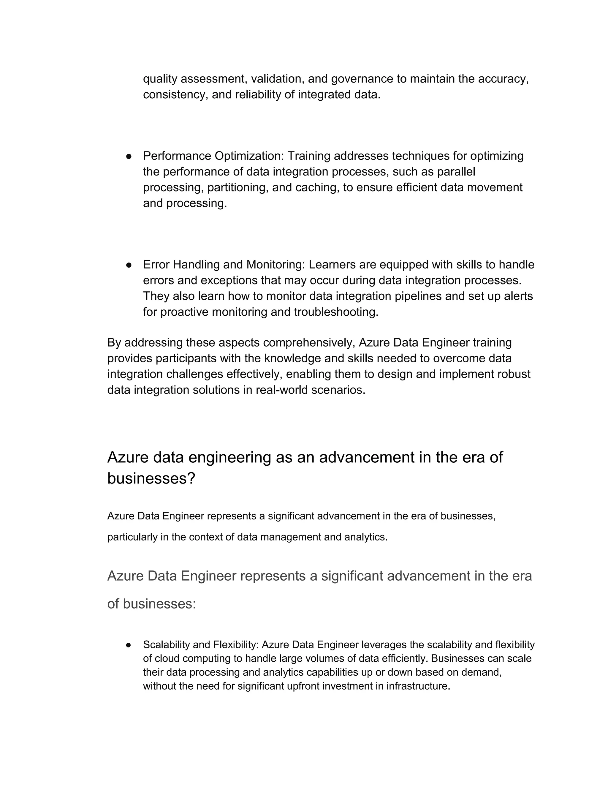 quality assessment, validation, and governance to maintain the accuracy,
consistency, and reliability of integrated data.
● Performance Optimization: Training addresses techniques for optimizing
the performance of data integration processes, such as parallel
processing, partitioning, and caching, to ensure efficient data movement
and processing.
● Error Handling and Monitoring: Learners are equipped with skills to handle
errors and exceptions that may occur during data integration processes.
They also learn how to monitor data integration pipelines and set up alerts
for proactive monitoring and troubleshooting.
By addressing these aspects comprehensively, Azure Data Engineer training
provides participants with the knowledge and skills needed to overcome data
integration challenges effectively, enabling them to design and implement robust
data integration solutions in real-world scenarios.
Azure data engineering as an advancement in the era of
businesses?
Azure Data Engineer represents a significant advancement in the era of businesses,
particularly in the context of data management and analytics.
Azure Data Engineer represents a significant advancement in the era
of businesses:
● Scalability and Flexibility: Azure Data Engineer leverages the scalability and flexibility
of cloud computing to handle large volumes of data efficiently. Businesses can scale
their data processing and analytics capabilities up or down based on demand,
without the need for significant upfront investment in infrastructure.
 