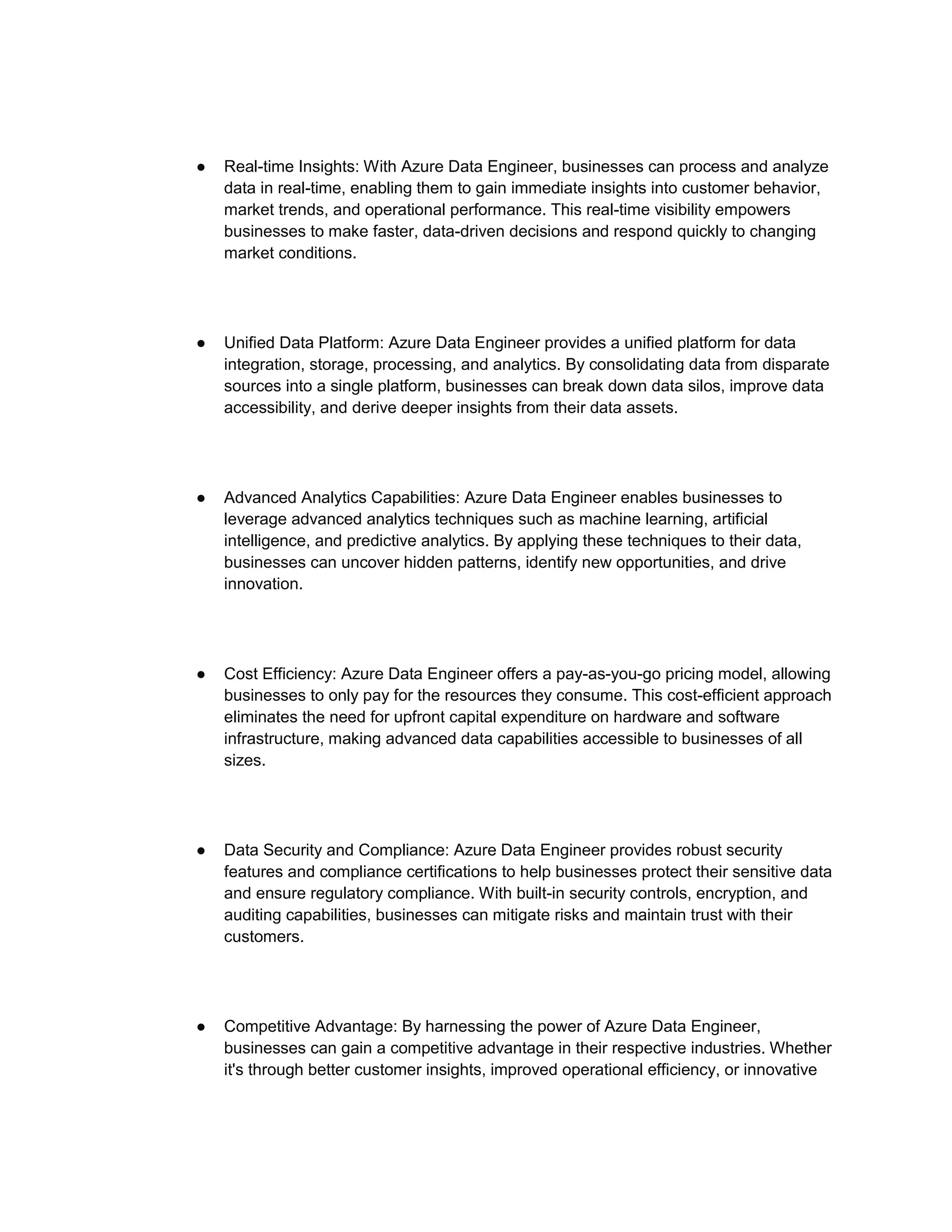 ● Real-time Insights: With Azure Data Engineer, businesses can process and analyze
data in real-time, enabling them to gain immediate insights into customer behavior,
market trends, and operational performance. This real-time visibility empowers
businesses to make faster, data-driven decisions and respond quickly to changing
market conditions.
● Unified Data Platform: Azure Data Engineer provides a unified platform for data
integration, storage, processing, and analytics. By consolidating data from disparate
sources into a single platform, businesses can break down data silos, improve data
accessibility, and derive deeper insights from their data assets.
● Advanced Analytics Capabilities: Azure Data Engineer enables businesses to
leverage advanced analytics techniques such as machine learning, artificial
intelligence, and predictive analytics. By applying these techniques to their data,
businesses can uncover hidden patterns, identify new opportunities, and drive
innovation.
● Cost Efficiency: Azure Data Engineer offers a pay-as-you-go pricing model, allowing
businesses to only pay for the resources they consume. This cost-efficient approach
eliminates the need for upfront capital expenditure on hardware and software
infrastructure, making advanced data capabilities accessible to businesses of all
sizes.
● Data Security and Compliance: Azure Data Engineer provides robust security
features and compliance certifications to help businesses protect their sensitive data
and ensure regulatory compliance. With built-in security controls, encryption, and
auditing capabilities, businesses can mitigate risks and maintain trust with their
customers.
● Competitive Advantage: By harnessing the power of Azure Data Engineer,
businesses can gain a competitive advantage in their respective industries. Whether
it's through better customer insights, improved operational efficiency, or innovative
 