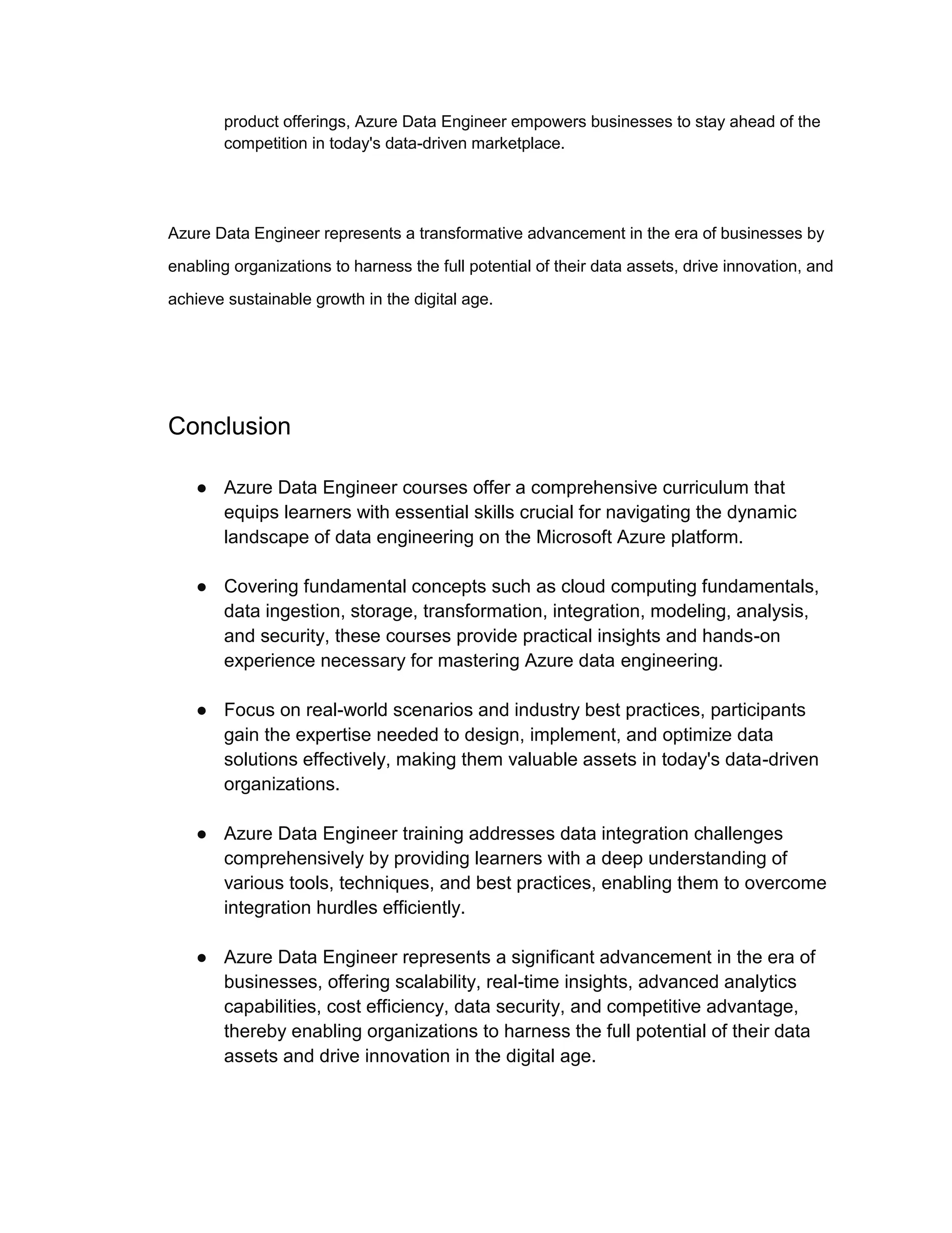 product offerings, Azure Data Engineer empowers businesses to stay ahead of the
competition in today's data-driven marketplace.
Azure Data Engineer represents a transformative advancement in the era of businesses by
enabling organizations to harness the full potential of their data assets, drive innovation, and
achieve sustainable growth in the digital age.
Conclusion
● Azure Data Engineer courses offer a comprehensive curriculum that
equips learners with essential skills crucial for navigating the dynamic
landscape of data engineering on the Microsoft Azure platform.
● Covering fundamental concepts such as cloud computing fundamentals,
data ingestion, storage, transformation, integration, modeling, analysis,
and security, these courses provide practical insights and hands-on
experience necessary for mastering Azure data engineering.
● Focus on real-world scenarios and industry best practices, participants
gain the expertise needed to design, implement, and optimize data
solutions effectively, making them valuable assets in today's data-driven
organizations.
● Azure Data Engineer training addresses data integration challenges
comprehensively by providing learners with a deep understanding of
various tools, techniques, and best practices, enabling them to overcome
integration hurdles efficiently.
● Azure Data Engineer represents a significant advancement in the era of
businesses, offering scalability, real-time insights, advanced analytics
capabilities, cost efficiency, data security, and competitive advantage,
thereby enabling organizations to harness the full potential of their data
assets and drive innovation in the digital age.
 