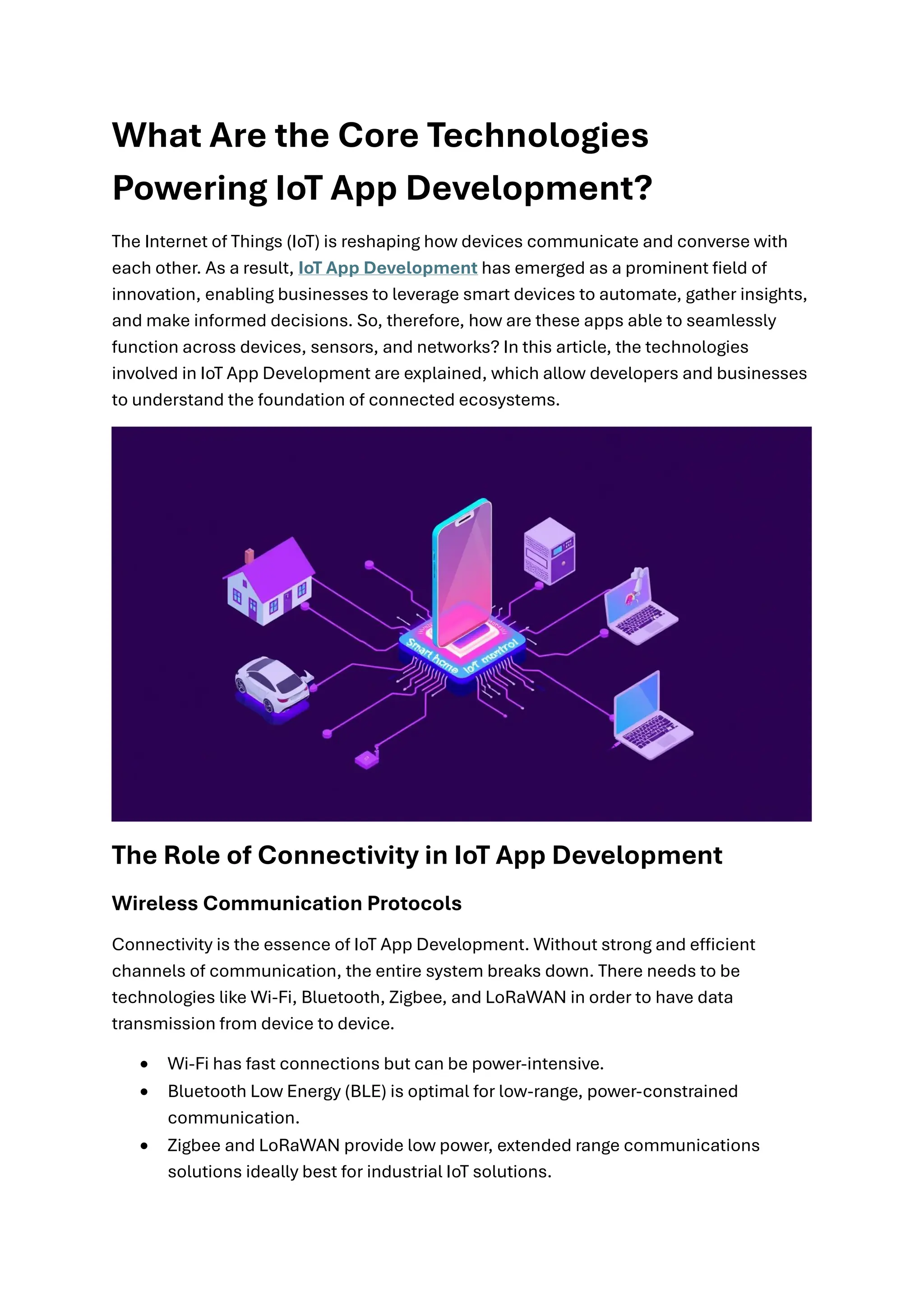 What Are the Core Technologies
Powering IoT App Development?
The Internet of Things (IoT) is reshaping how devices communicate and converse with
each other. As a result, IoT App Development has emerged as a prominent field of
innovation, enabling businesses to leverage smart devices to automate, gather insights,
and make informed decisions. So, therefore, how are these apps able to seamlessly
function across devices, sensors, and networks? In this article, the technologies
involved in IoT App Development are explained, which allow developers and businesses
to understand the foundation of connected ecosystems.
The Role of Connectivity in IoT App Development
Wireless Communication Protocols
Connectivity is the essence of IoT App Development. Without strong and efficient
channels of communication, the entire system breaks down. There needs to be
technologies like Wi-Fi, Bluetooth, Zigbee, and LoRaWAN in order to have data
transmission from device to device.
• Wi-Fi has fast connections but can be power-intensive.
• Bluetooth Low Energy (BLE) is optimal for low-range, power-constrained
communication.
• Zigbee and LoRaWAN provide low power, extended range communications
solutions ideally best for industrial IoT solutions.
 