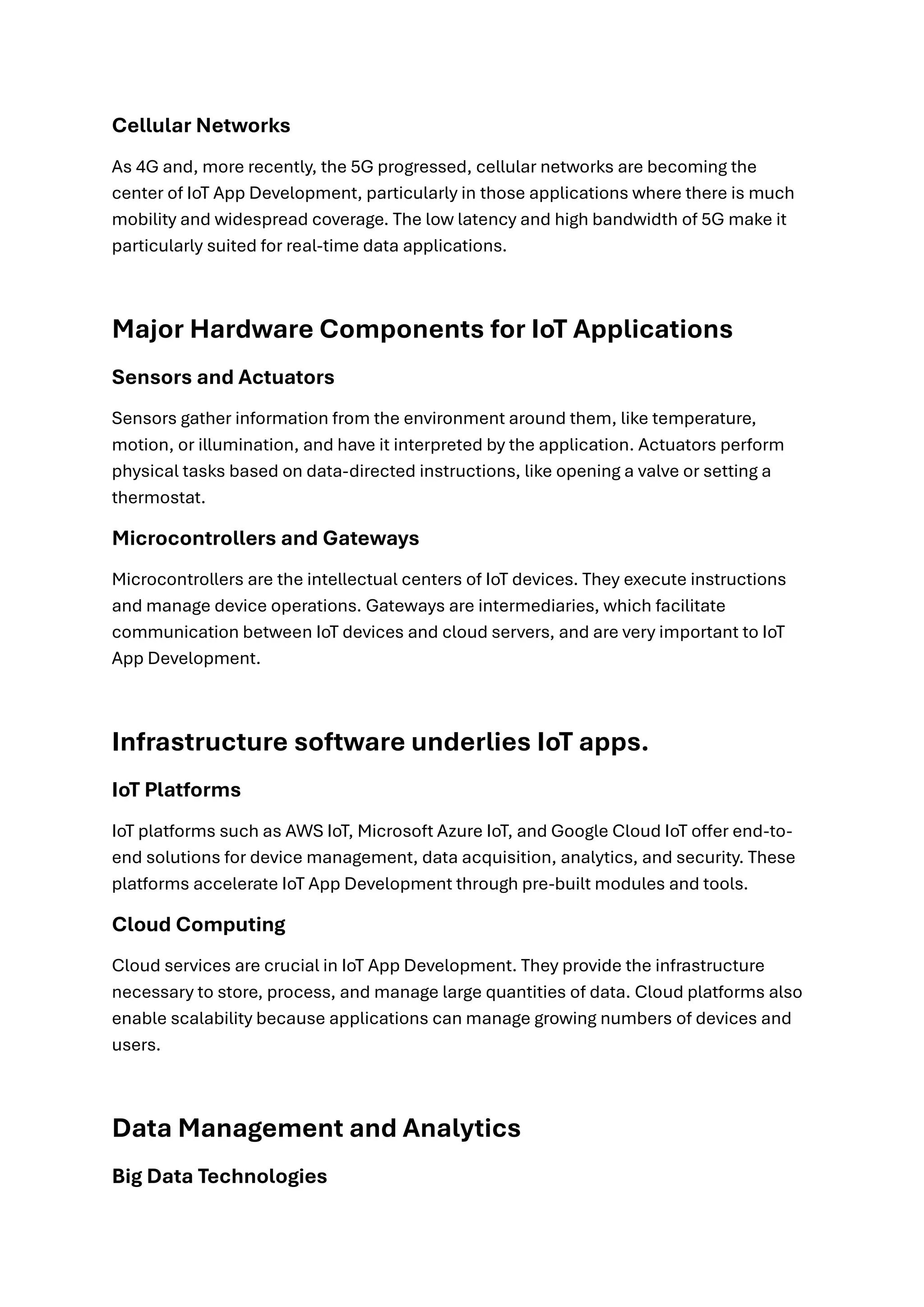 Cellular Networks
As 4G and, more recently, the 5G progressed, cellular networks are becoming the
center of IoT App Development, particularly in those applications where there is much
mobility and widespread coverage. The low latency and high bandwidth of 5G make it
particularly suited for real-time data applications.
Major Hardware Components for IoT Applications
Sensors and Actuators
Sensors gather information from the environment around them, like temperature,
motion, or illumination, and have it interpreted by the application. Actuators perform
physical tasks based on data-directed instructions, like opening a valve or setting a
thermostat.
Microcontrollers and Gateways
Microcontrollers are the intellectual centers of IoT devices. They execute instructions
and manage device operations. Gateways are intermediaries, which facilitate
communication between IoT devices and cloud servers, and are very important to IoT
App Development.
Infrastructure software underlies IoT apps.
IoT Platforms
IoT platforms such as AWS IoT, Microsoft Azure IoT, and Google Cloud IoT offer end-to-
end solutions for device management, data acquisition, analytics, and security. These
platforms accelerate IoT App Development through pre-built modules and tools.
Cloud Computing
Cloud services are crucial in IoT App Development. They provide the infrastructure
necessary to store, process, and manage large quantities of data. Cloud platforms also
enable scalability because applications can manage growing numbers of devices and
users.
Data Management and Analytics
Big Data Technologies
 