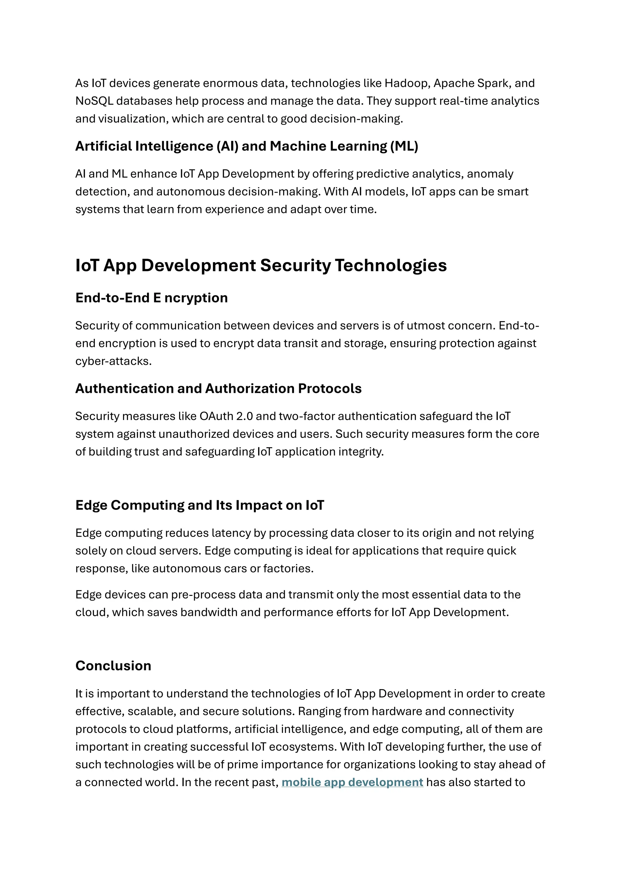 As IoT devices generate enormous data, technologies like Hadoop, Apache Spark, and
NoSQL databases help process and manage the data. They support real-time analytics
and visualization, which are central to good decision-making.
Artificial Intelligence (AI) and Machine Learning (ML)
AI and ML enhance IoT App Development by offering predictive analytics, anomaly
detection, and autonomous decision-making. With AI models, IoT apps can be smart
systems that learn from experience and adapt over time.
IoT App Development Security Technologies
End-to-End E ncryption
Security of communication between devices and servers is of utmost concern. End-to-
end encryption is used to encrypt data transit and storage, ensuring protection against
cyber-attacks.
Authentication and Authorization Protocols
Security measures like OAuth 2.0 and two-factor authentication safeguard the IoT
system against unauthorized devices and users. Such security measures form the core
of building trust and safeguarding IoT application integrity.
Edge Computing and Its Impact on IoT
Edge computing reduces latency by processing data closer to its origin and not relying
solely on cloud servers. Edge computing is ideal for applications that require quick
response, like autonomous cars or factories.
Edge devices can pre-process data and transmit only the most essential data to the
cloud, which saves bandwidth and performance efforts for IoT App Development.
Conclusion
It is important to understand the technologies of IoT App Development in order to create
effective, scalable, and secure solutions. Ranging from hardware and connectivity
protocols to cloud platforms, artificial intelligence, and edge computing, all of them are
important in creating successful IoT ecosystems. With IoT developing further, the use of
such technologies will be of prime importance for organizations looking to stay ahead of
a connected world. In the recent past, mobile app development has also started to
 