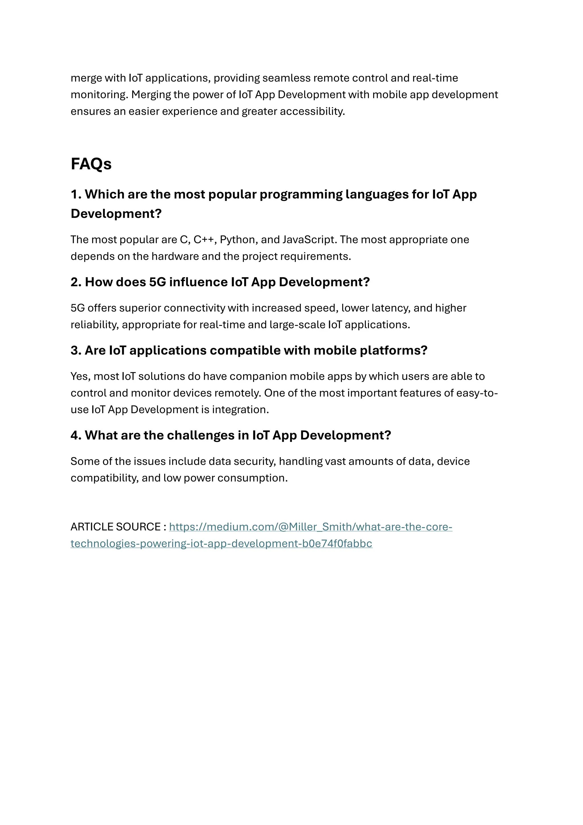merge with IoT applications, providing seamless remote control and real-time
monitoring. Merging the power of IoT App Development with mobile app development
ensures an easier experience and greater accessibility.
FAQs
1. Which are the most popular programming languages for IoT App
Development?
The most popular are C, C++, Python, and JavaScript. The most appropriate one
depends on the hardware and the project requirements.
2. How does 5G influence IoT App Development?
5G offers superior connectivity with increased speed, lower latency, and higher
reliability, appropriate for real-time and large-scale IoT applications.
3. Are IoT applications compatible with mobile platforms?
Yes, most IoT solutions do have companion mobile apps by which users are able to
control and monitor devices remotely. One of the most important features of easy-to-
use IoT App Development is integration.
4. What are the challenges in IoT App Development?
Some of the issues include data security, handling vast amounts of data, device
compatibility, and low power consumption.
ARTICLE SOURCE : https://medium.com/@Miller_Smith/what-are-the-core-
technologies-powering-iot-app-development-b0e74f0fabbc
 
