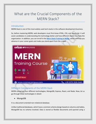 What are the Crucial Components of the
MERN Stack?
Introduction
MERN Stack is one of the most widely used tech stacks in the software development business.
So, before mastering MERN, web developers must first know HTML, CSS, and JavaScript. It will
assist candidates in understanding the technology better and how different stacks may help the
organization. In addition, you can enroll in the Mern Stack Training in Noida, which will help you
advance in your career goals and make you stand apart from the crowd.
Different Components of the MERN Stack
MERN comprises four different technologies; MongoDB, Express, React, and Node. Now, let us
go through these technologies in detail:
 MongoDB
It is a document-oriented non-relational database.
Unlike traditional databases, which have a common schema design based on columns and tables,
MongoDB has no schema involved. Data is stored as flexible documents and queried using a
 