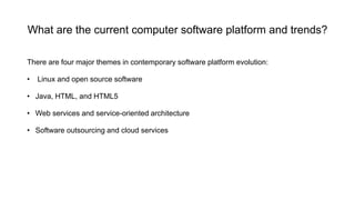 What are the current computer software platform and trends?
There are four major themes in contemporary software platform evolution:
• Linux and open source software
• Java, HTML, and HTML5
• Web services and service-oriented architecture
• Software outsourcing and cloud services
 