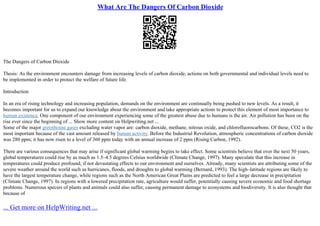 What Are The Dangers Of Carbon Dioxide
The Dangers of Carbon Dioxide
Thesis: As the environment encounters damage from increasing levels of carbon dioxide, actions on both governmental and individual levels need to
be implemented in order to protect the welfare of future life.
Introduction
In an era of rising technology and increasing population, demands on the environment are continually being pushed to new levels. As a result, it
becomes important for us to expand our knowledge about the environment and take appropriate actions to protect this element of most importance to
human existence. One component of our environment experiencing some of the greatest abuse due to humans is the air. Air pollution has been on the
rise ever since the beginning of ... Show more content on Helpwriting.net ...
Some of the major greenhouse gases excluding water vapor are: carbon dioxide, methane, nitrous oxide, and chlorofluorocarbons. Of these, CO2 is the
most important because of the vast amount released by human activity. Before the Industrial Revolution, atmospheric concentrations of carbon dioxide
was 280 ppm; it has now risen to a level of 360 ppm today with an annual increase of 2 ppm (Rising Carbon, 1992).
There are various consequences that may arise if significant global warming begins to take effect. Some scientists believe that over the next 50 years,
global temperatures could rise by as much as 1.5–4.5 degrees Celsius worldwide (Climate Change, 1997). Many speculate that this increase in
temperatures could produce profound, if not devastating effects to our environment and ourselves. Already, many scientists are attributing some of the
severe weather around the world such as hurricanes, floods, and droughts to global warming (Bernard, 1993). The high–latitude regions are likely to
have the largest temperature change, while regions such as the North American Great Plains are predicted to feel a large decrease in precipitation
(Climate Change, 1997). In regions with a lowered precipitation rate, agriculture would suffer, potentially causing severe economic and food shortage
problems. Numerous species of plants and animals could also suffer, causing permanent damage to ecosystems and biodiversity. It is also thought that
because of
... Get more on HelpWriting.net ...
 