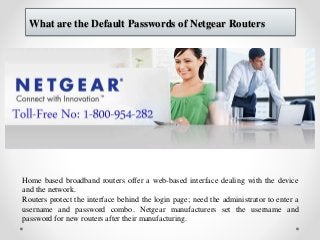 What are the Default Passwords of Netgear Routers
Home based broadband routers offer a web-based interface dealing with the device
and the network.
Routers protect the interface behind the login page; need the administrator to enter a
username and password combo. Netgear manufacturers set the username and
password for new routers after their manufacturing.
 