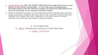  Ace Bio Medical Labs offers that COVID-19 PCR testing not by appointment only can come
directly or else we take at home COVID — 19 test. If you want to do appointment,
Individuals should contact 904–580–8126 to register and schedule an appointment at our
drive-thru testing site or at an outpatient laboratory location.
 Testing is available for screening; for those experiencing mild to moderate symptoms (fever,
cough, muscle aches, headache, new loss of taste or smell, shortness of breath or difficulty
breathing, chills, fatigue, sore throat, congestion or runny nose, nausea or vomiting,
diarrhea); or for those who have a known or suspected exposure
 Ace Bio Medical Labs
 Address: 3726 Beach Blvd, Jacksonville, FL 32207, United States
 Phone: +1 904-580-8126
 