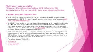 What types of test are available?
FDA Approved Rosch Diagnostics Antibody COVID-19 Test with ~98%
Sensitivity Results. There are essentially three broad categories of testing:
1. Antigen test (rapid Diagnostic Test
 One type of rapid diagnostic test (RDT) detects the presence of viral proteins (antigens)
expressed by the COVID-19 virus in a sample from the respiratory tract of a person. Rapid
PCR Covid test Jacksonville, fl
 In COVID-19, the sensitivity of these tests might be expected to vary from 34% to 80%. Like
RT-PCR, the rapid antigen detection test too seeks to detect the virus rather than the
antibodies produced by the body. While the mechanism is different, the most significant
difference between the two is time. The RT-PCR COVID test takes a minimum of 2–5 hours
including the time taken for sample transportation.
 “These specifications limit the widespread use of the RT-PCR test and also impedes quick
augmentation of testing capacity in various containment zones and hospital settings,” the
ICMR advisory states. In a reliable rapid antigen detection test, the maximum duration for
interpreting a positive or negative test is 30 minutes.
 Turn Around time: Within 2 hrs.
 Book Now!
 Order Home Kit
 