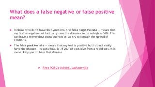 What does a false negative or false positive
mean?
 In those who don’t have the symptoms, the false negative rate — means that
my test is negative but I actually have the disease can be as high as 50%. This
can have a tremendous consequences as we try to contain the spread of
COVID-19.
 The false positive rate — means that my test is positive but I do not really
have the disease — is quite low. So, if you test positive from a rapid test, it is
more likely you do have that disease.
 Free PCR Covid test, Jacksonville
 