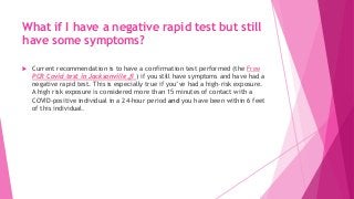 What if I have a negative rapid test but still
have some symptoms?
 Current recommendation is to have a confirmation test performed (the Free
PCR Covid test in Jacksonville,fl ) if you still have symptoms and have had a
negative rapid test. This is especially true if you’ve had a high-risk exposure.
A high risk exposure is considered more than 15 minutes of contact with a
COVID-positive individual in a 24-hour period and you have been within 6 feet
of this individual.
 