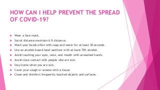 HOW CAN I HELP PREVENT THE SPREAD
OF COVID-19?
 Wear a face mask.
 Social distance-maintain 6 ft distance.
 Wash your hands often with soap and water for at least 30 seconds.
 Use an alcohol-based hand sanitizer with at least 70% alcohol.
 Avoid touching your eyes, nose, and mouth with unwashed hands.
 Avoid close contact with people who are sick.
 Stay home when you are sick.
 Cover your cough or sneeze with a tissue.
 Clean and disinfect frequently touched objects and surfaces.
 