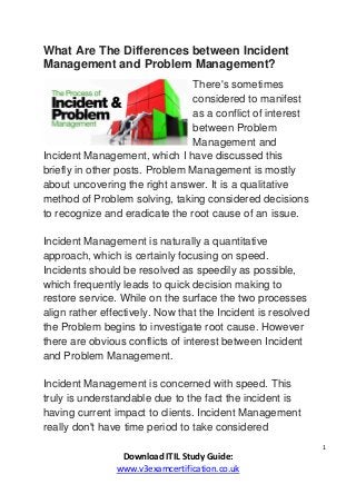 1
Download ITIL Study Guide:
www.v3examcertification.co.uk
What Are The Differences between Incident
Management and Problem Management?
There's sometimes
considered to manifest
as a conflict of interest
between Problem
Management and
Incident Management, which I have discussed this
briefly in other posts. Problem Management is mostly
about uncovering the right answer. It is a qualitative
method of Problem solving, taking considered decisions
to recognize and eradicate the root cause of an issue.
Incident Management is naturally a quantitative
approach, which is certainly focusing on speed.
Incidents should be resolved as speedily as possible,
which frequently leads to quick decision making to
restore service. While on the surface the two processes
align rather effectively. Now that the Incident is resolved
the Problem begins to investigate root cause. However
there are obvious conflicts of interest between Incident
and Problem Management.
Incident Management is concerned with speed. This
truly is understandable due to the fact the incident is
having current impact to clients. Incident Management
really don't have time period to take considered
 
