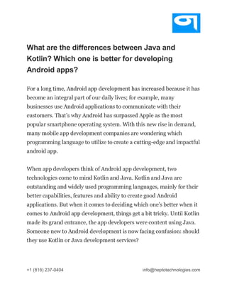 +1 (816) 237-0404 info@heptotechnologies.com
What are the differences between Java and
Kotlin? Which one is better for developing
Android apps?
For a long time, Android app development has increased because it has
become an integral part of our daily lives; for example, many
businesses use Android applications to communicate with their
customers. That’s why Android has surpassed Apple as the most
popular smartphone operating system. With this new rise in demand,
many mobile app development companies are wondering which
programming language to utilize to create a cutting-edge and impactful
android app.
When app developers think of Android app development, two
technologies come to mind Kotlin and Java. Kotlin and Java are
outstanding and widely used programming languages, mainly for their
better capabilities, features and ability to create good Android
applications. But when it comes to deciding which one’s better when it
comes to Android app development, things get a bit tricky. Until Kotlin
made its grand entrance, the app developers were content using Java.
Someone new to Android development is now facing confusion: should
they use Kotlin or Java development services?
 