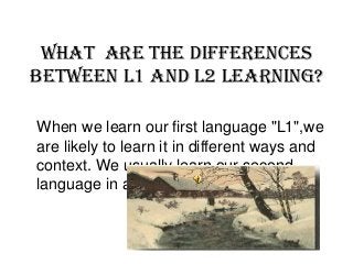 What are the differences
between L1 and L2 learning?
When we learn our first language "L1",we
are likely to learn it in different ways and
context. We usually learn our second
language in a different age.
 