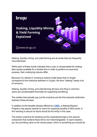 Staking, liquidity mining, and yield farming are all words that are frequently
misunderstood.
While each of these words indicates that a user is compensated for making
their assets available for a limited time in order to perform an economic
purpose, their underlying natures differ.
Because it is utilized in numerous reward model types that no longer
correspond to the historical definition in Crypto, the term "staking" raises a lot
of concerns.
Staking, liquidity mining, and yield farming all have one thing in common:
users are compensated financially for supporting something.
The entities that actually pay out the incentive are the first semantic distinction
between these phrases.
In addition to the benefits already offered by a DEX, a Staking Reward
Program may payout awards to users for supplying liquidity to DEX pools. A
firm wanting to secure its future would be the entity in this case.
The entity's incentive for handing out the rewards/earnings is the second
component that renders these terms non-interchangeable. In each situation,
you are providing value to the reward payer, which is something you should be
 