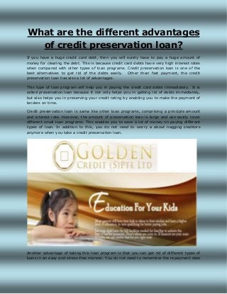 What are the different advantages
of credit preservation loan?
If you have a huge credit card debt, then you will surely have to pay a huge amount of
money for clearing the debt. This is because credit card debts have very high interest rates
when compared with other types of loan programs. Credit preservation loan is one of the
best alternatives to get rid of the debts easily. Other than fast payment, the credit
preservation loan has also a lot of advantages.
This type of loan program will help you in paying the credit card debts immediately. It is
called preservation loan because it not only helps you in getting rid of debts immediately,
but also helps you in preserving your credit rating by enabling you to make the payment of
lenders on time.
Credit preservation loan is same like other loan programs, comprising a principle amount
and interest rate. However, the amount of preservation loan is large and can easily cover
different small loan programs. This enables you to save a lot of money on paying different
types of loan. In addition to this, you do not need to worry a about nagging creditors
anymore when you take a credit preservation loan.
Another advantage of taking this loan program is that you can get rid of different types of
loans in an easy and stress-free manner. You do not need to remember the repayment date
 