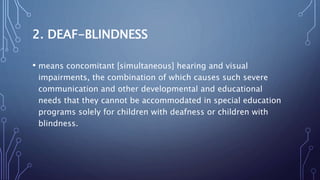 2. DEAF-BLINDNESS
• means concomitant [simultaneous] hearing and visual
impairments, the combination of which causes such severe
communication and other developmental and educational
needs that they cannot be accommodated in special education
programs solely for children with deafness or children with
blindness.
 